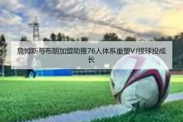 詹姆斯与布朗加盟助推76人体系重塑VJ接球投成长